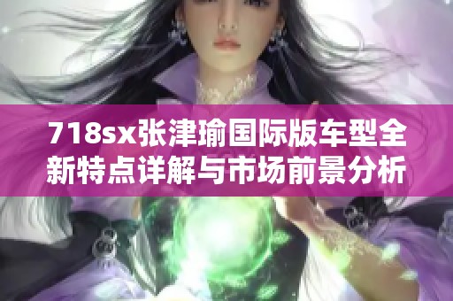 718sx张津瑜国际版车型全新特点详解与市场前景分析