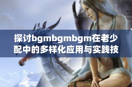 探讨bgmbgmbgm在老少配中的多样化应用与实践技巧