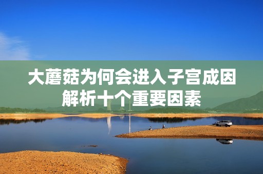 大蘑菇为何会进入子宫成因解析十个重要因素