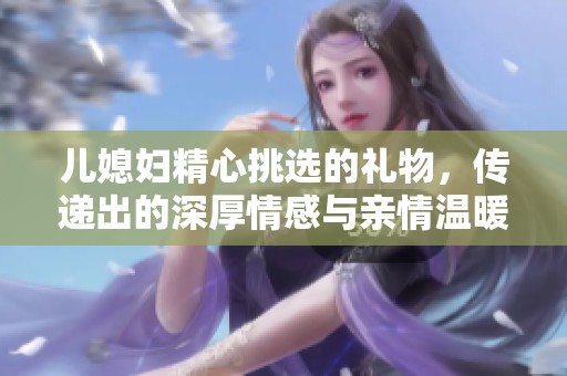 儿媳妇精心挑选的礼物，传递出的深厚情感与亲情温暖