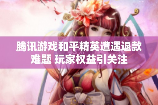 腾讯游戏和平精英遭遇退款难题 玩家权益引关注