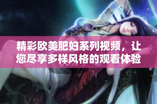 精彩欧美肥妇系列视频，让您尽享多样风格的观看体验
