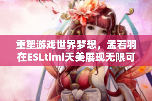 重塑游戏世界梦想，孟若羽在ESLtimi天美展现无限可能