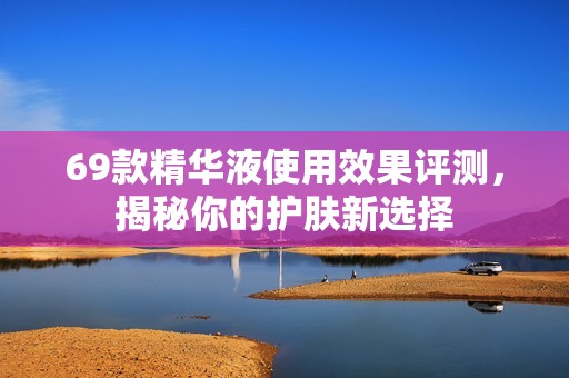 69款精华液使用效果评测，揭秘你的护肤新选择