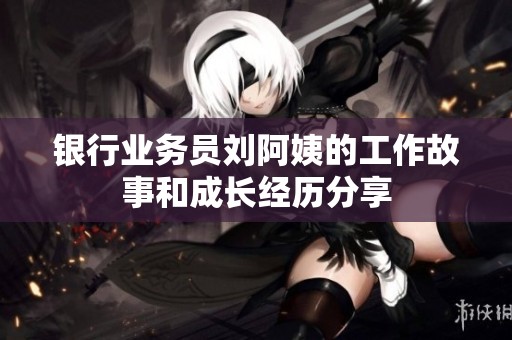 银行业务员刘阿姨的工作故事和成长经历分享