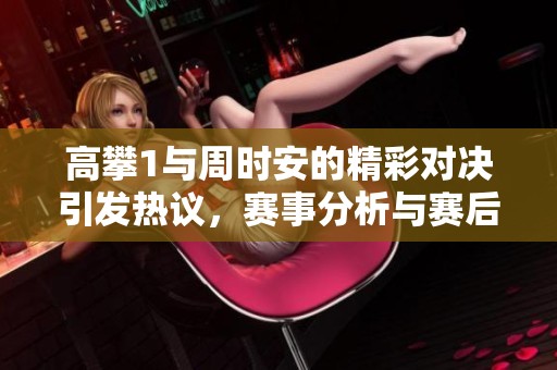 高攀1与周时安的精彩对决引发热议，赛事分析与赛后评价