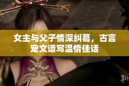 女主与父子情深纠葛，古言宠文谱写温情佳话