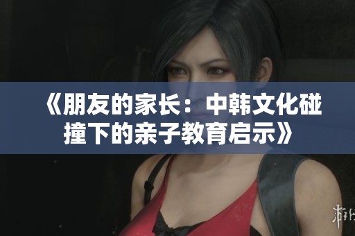 《朋友的家长：中韩文化碰撞下的亲子教育启示》