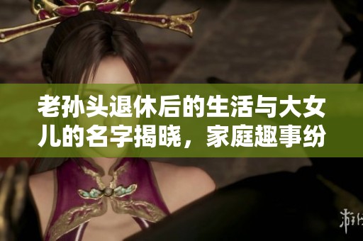 老孙头退休后的生活与大女儿的名字揭晓，家庭趣事纷呈