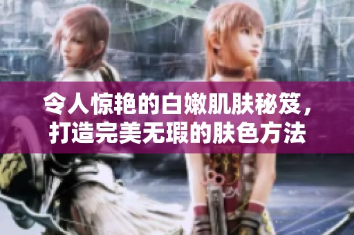 令人惊艳的白嫩肌肤秘笈，打造完美无瑕的肤色方法