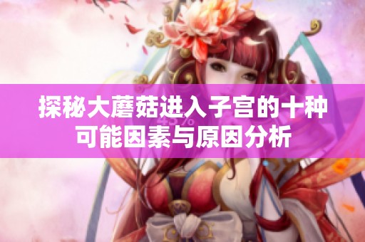 探秘大蘑菇进入子宫的十种可能因素与原因分析