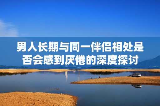男人长期与同一伴侣相处是否会感到厌倦的深度探讨