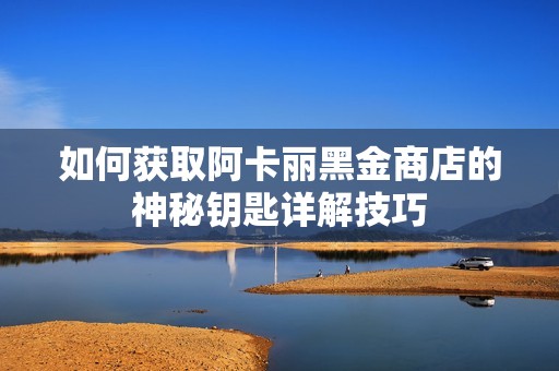如何获取阿卡丽黑金商店的神秘钥匙详解技巧