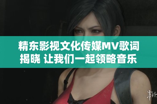 精东影视文化传媒MV歌词揭晓 让我们一起领略音乐的魅力