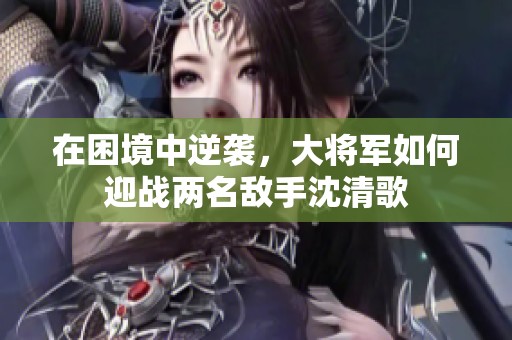 在困境中逆袭，大将军如何迎战两名敌手沈清歌