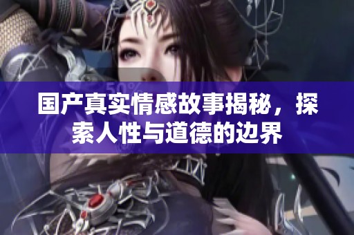国产真实情感故事揭秘，探索人性与道德的边界