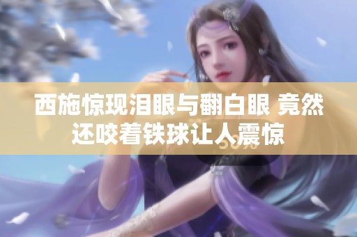 西施惊现泪眼与翻白眼 竟然还咬着铁球让人震惊