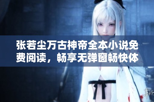张若尘万古神帝全本小说免费阅读，畅享无弹窗畅快体验