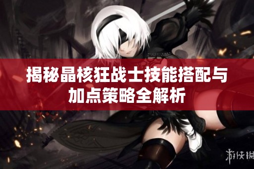 揭秘晶核狂战士技能搭配与加点策略全解析