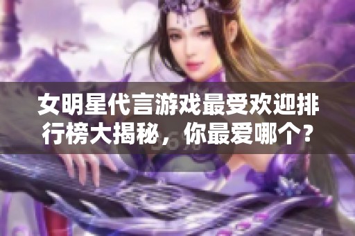 女明星代言游戏最受欢迎排行榜大揭秘，你最爱哪个？