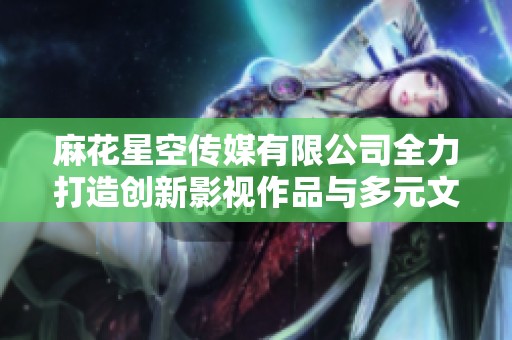 麻花星空传媒有限公司全力打造创新影视作品与多元文化体验