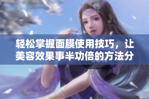 轻松掌握面膜使用技巧，让美容效果事半功倍的方法分享