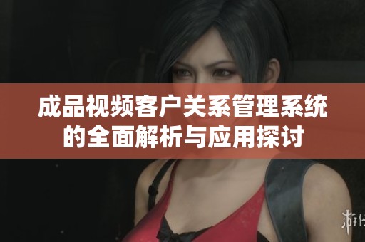 成品视频客户关系管理系统的全面解析与应用探讨