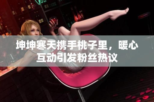 坤坤寒天携手桃子里，暖心互动引发粉丝热议