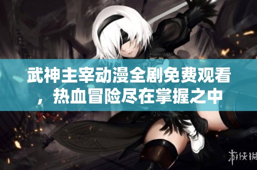 武神主宰动漫全剧免费观看，热血冒险尽在掌握之中
