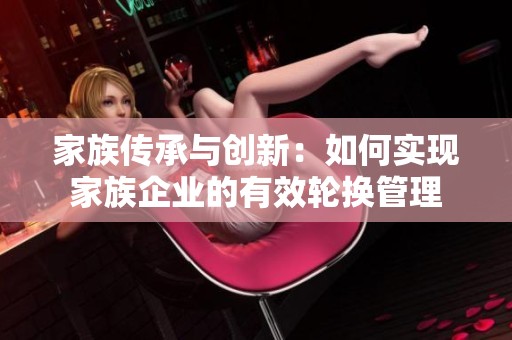 家族传承与创新：如何实现家族企业的有效轮换管理