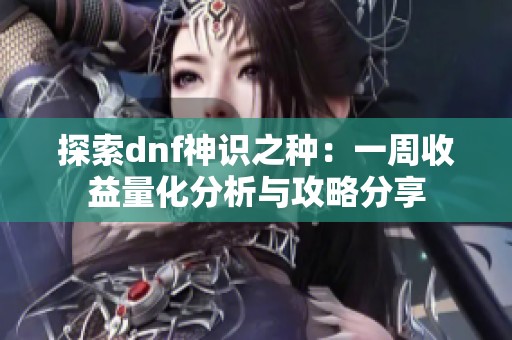 探索dnf神识之种：一周收益量化分析与攻略分享