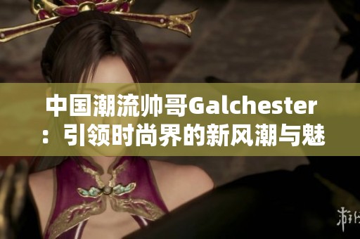 中国潮流帅哥Galchester：引领时尚界的新风潮与魅力