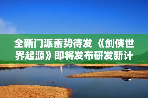 全新门派蓄势待发 《剑侠世界起源》即将发布研发新计划