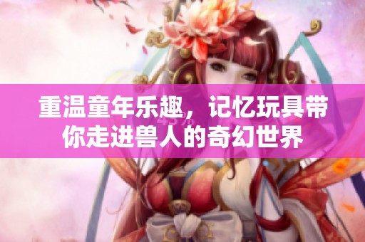 重温童年乐趣，记忆玩具带你走进兽人的奇幻世界