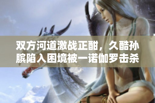 双方河道激战正酣，久酷孙膑陷入困境被一诺伽罗击杀