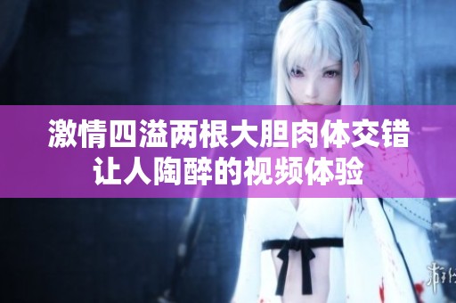激情四溢两根大胆肉体交错让人陶醉的视频体验