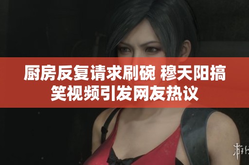 厨房反复请求刷碗 穆天阳搞笑视频引发网友热议