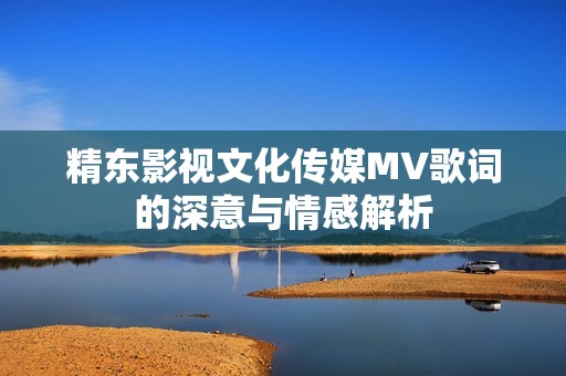 精东影视文化传媒MV歌词的深意与情感解析
