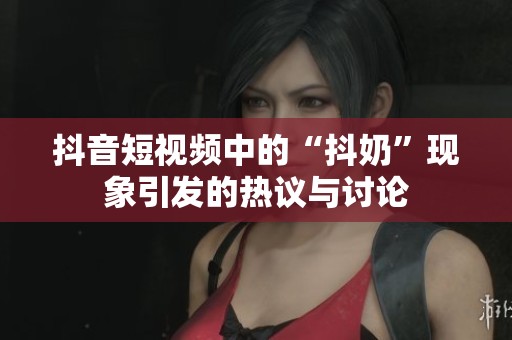 抖音短视频中的“抖奶”现象引发的热议与讨论
