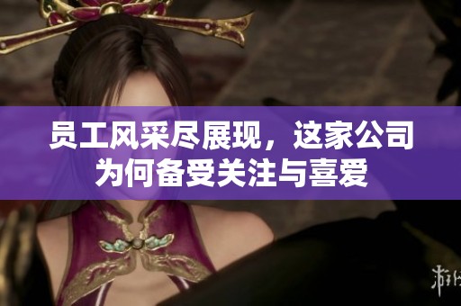 员工风采尽展现，这家公司为何备受关注与喜爱
