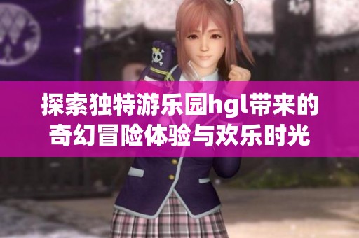 探索独特游乐园hgl带来的奇幻冒险体验与欢乐时光