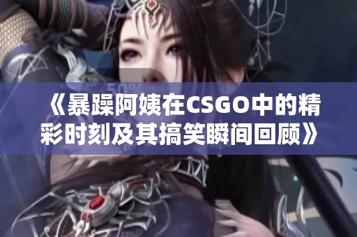 《暴躁阿姨在CSGO中的精彩时刻及其搞笑瞬间回顾》