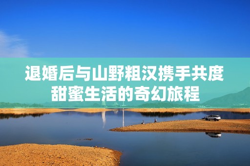 退婚后与山野粗汉携手共度甜蜜生活的奇幻旅程
