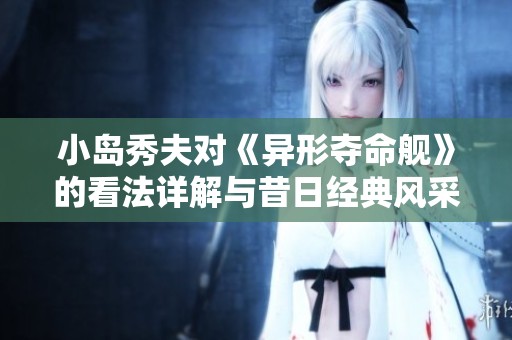 小岛秀夫对《异形夺命舰》的看法详解与昔日经典风采的再现