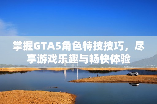 掌握GTA5角色特技技巧，尽享游戏乐趣与畅快体验