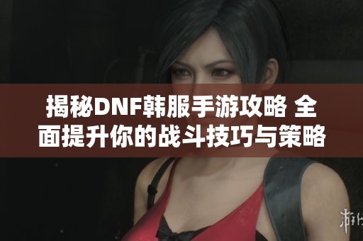 揭秘DNF韩服手游攻略 全面提升你的战斗技巧与策略