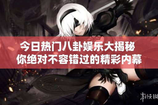 今日热门八卦娱乐大揭秘 你绝对不容错过的精彩内幕