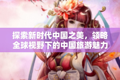 探索新时代中国之美，领略全球视野下的中国旅游魅力