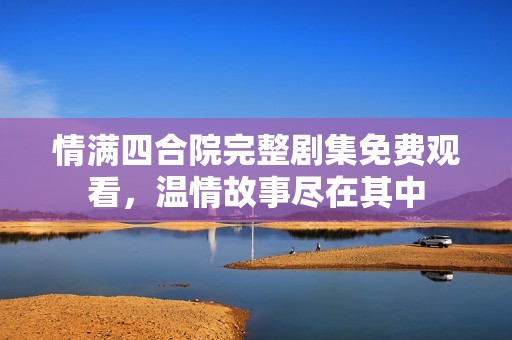 情满四合院完整剧集免费观看，温情故事尽在其中