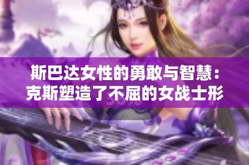 斯巴达女性的勇敢与智慧：克斯塑造了不屈的女战士形象